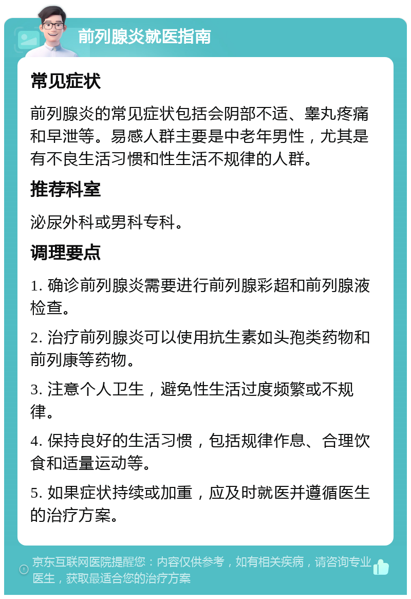 前列腺炎就医指南 常见症状 前列腺炎的常见症状包括会阴部不适、睾丸疼痛和早泄等。易感人群主要是中老年男性，尤其是有不良生活习惯和性生活不规律的人群。 推荐科室 泌尿外科或男科专科。 调理要点 1. 确诊前列腺炎需要进行前列腺彩超和前列腺液检查。 2. 治疗前列腺炎可以使用抗生素如头孢类药物和前列康等药物。 3. 注意个人卫生，避免性生活过度频繁或不规律。 4. 保持良好的生活习惯，包括规律作息、合理饮食和适量运动等。 5. 如果症状持续或加重，应及时就医并遵循医生的治疗方案。