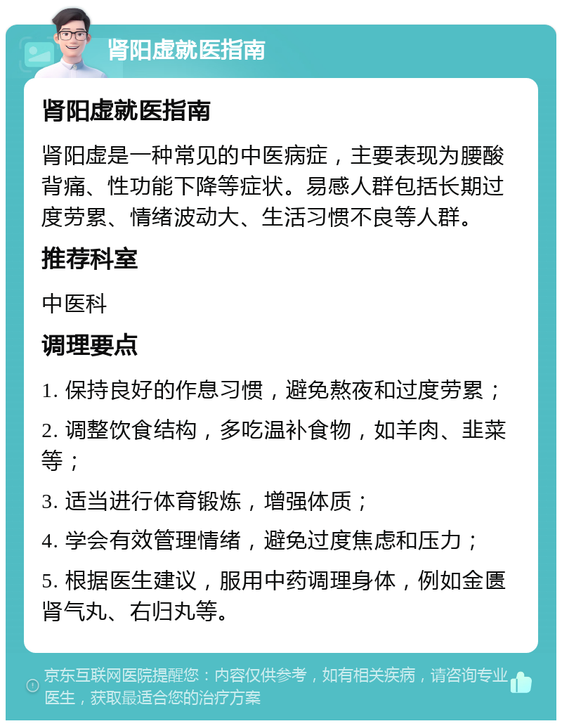 肾阳虚就医指南 肾阳虚就医指南 肾阳虚是一种常见的中医病症，主要表现为腰酸背痛、性功能下降等症状。易感人群包括长期过度劳累、情绪波动大、生活习惯不良等人群。 推荐科室 中医科 调理要点 1. 保持良好的作息习惯，避免熬夜和过度劳累； 2. 调整饮食结构，多吃温补食物，如羊肉、韭菜等； 3. 适当进行体育锻炼，增强体质； 4. 学会有效管理情绪，避免过度焦虑和压力； 5. 根据医生建议，服用中药调理身体，例如金匮肾气丸、右归丸等。