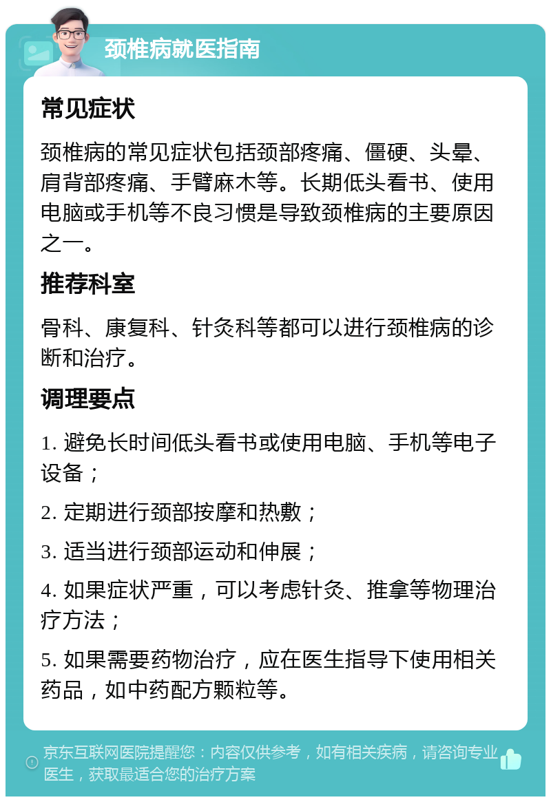 颈椎病就医指南 常见症状 颈椎病的常见症状包括颈部疼痛、僵硬、头晕、肩背部疼痛、手臂麻木等。长期低头看书、使用电脑或手机等不良习惯是导致颈椎病的主要原因之一。 推荐科室 骨科、康复科、针灸科等都可以进行颈椎病的诊断和治疗。 调理要点 1. 避免长时间低头看书或使用电脑、手机等电子设备； 2. 定期进行颈部按摩和热敷； 3. 适当进行颈部运动和伸展； 4. 如果症状严重，可以考虑针灸、推拿等物理治疗方法； 5. 如果需要药物治疗，应在医生指导下使用相关药品，如中药配方颗粒等。