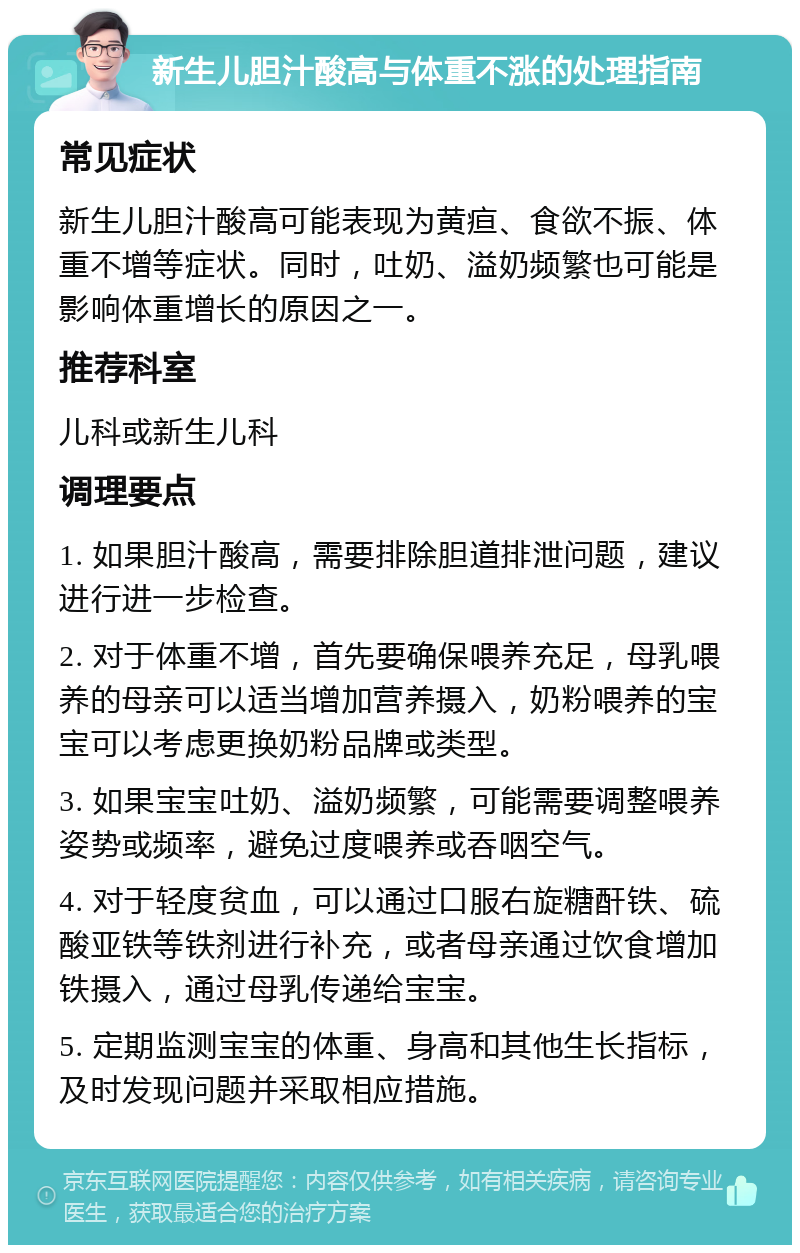 新生儿胆汁酸高与体重不涨的处理指南 常见症状 新生儿胆汁酸高可能表现为黄疸、食欲不振、体重不增等症状。同时，吐奶、溢奶频繁也可能是影响体重增长的原因之一。 推荐科室 儿科或新生儿科 调理要点 1. 如果胆汁酸高，需要排除胆道排泄问题，建议进行进一步检查。 2. 对于体重不增，首先要确保喂养充足，母乳喂养的母亲可以适当增加营养摄入，奶粉喂养的宝宝可以考虑更换奶粉品牌或类型。 3. 如果宝宝吐奶、溢奶频繁，可能需要调整喂养姿势或频率，避免过度喂养或吞咽空气。 4. 对于轻度贫血，可以通过口服右旋糖酐铁、硫酸亚铁等铁剂进行补充，或者母亲通过饮食增加铁摄入，通过母乳传递给宝宝。 5. 定期监测宝宝的体重、身高和其他生长指标，及时发现问题并采取相应措施。