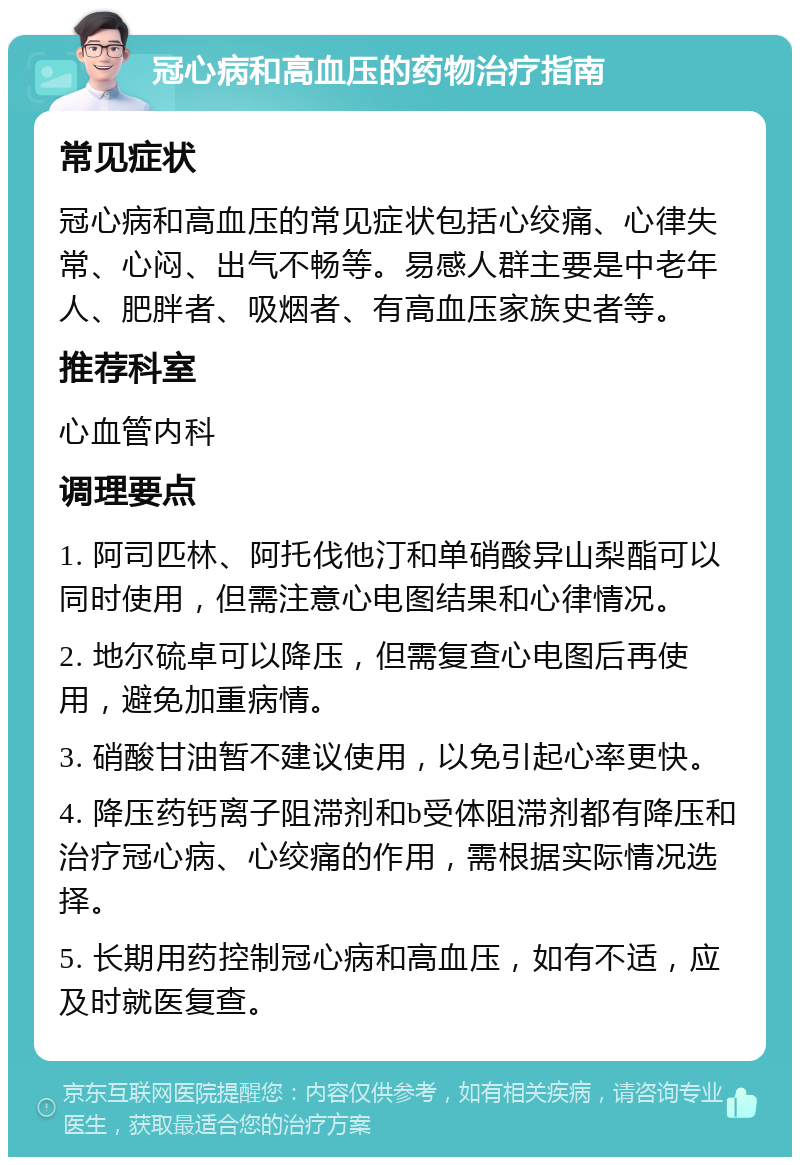 冠心病和高血压的药物治疗指南 常见症状 冠心病和高血压的常见症状包括心绞痛、心律失常、心闷、出气不畅等。易感人群主要是中老年人、肥胖者、吸烟者、有高血压家族史者等。 推荐科室 心血管内科 调理要点 1. 阿司匹林、阿托伐他汀和单硝酸异山梨酯可以同时使用，但需注意心电图结果和心律情况。 2. 地尔硫卓可以降压，但需复查心电图后再使用，避免加重病情。 3. 硝酸甘油暂不建议使用，以免引起心率更快。 4. 降压药钙离子阻滞剂和b受体阻滞剂都有降压和治疗冠心病、心绞痛的作用，需根据实际情况选择。 5. 长期用药控制冠心病和高血压，如有不适，应及时就医复查。