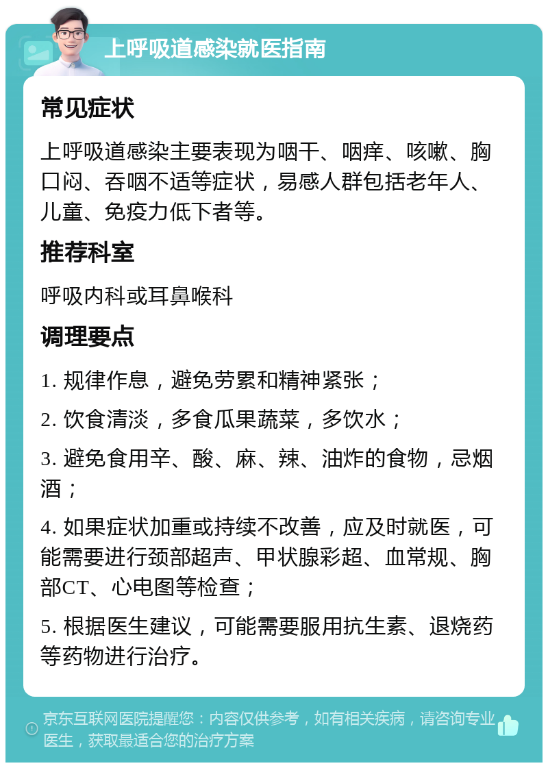 上呼吸道感染就医指南 常见症状 上呼吸道感染主要表现为咽干、咽痒、咳嗽、胸口闷、吞咽不适等症状，易感人群包括老年人、儿童、免疫力低下者等。 推荐科室 呼吸内科或耳鼻喉科 调理要点 1. 规律作息，避免劳累和精神紧张； 2. 饮食清淡，多食瓜果蔬菜，多饮水； 3. 避免食用辛、酸、麻、辣、油炸的食物，忌烟酒； 4. 如果症状加重或持续不改善，应及时就医，可能需要进行颈部超声、甲状腺彩超、血常规、胸部CT、心电图等检查； 5. 根据医生建议，可能需要服用抗生素、退烧药等药物进行治疗。