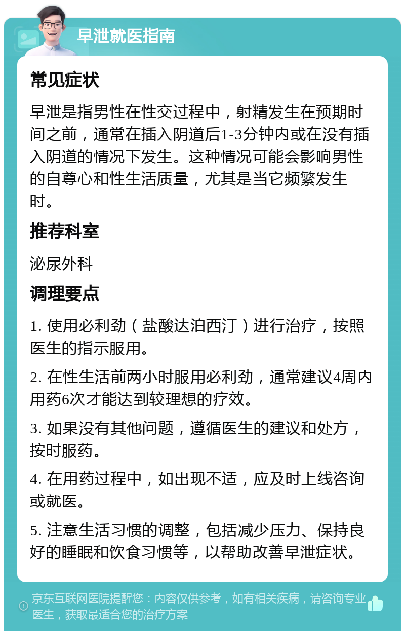 早泄就医指南 常见症状 早泄是指男性在性交过程中，射精发生在预期时间之前，通常在插入阴道后1-3分钟内或在没有插入阴道的情况下发生。这种情况可能会影响男性的自尊心和性生活质量，尤其是当它频繁发生时。 推荐科室 泌尿外科 调理要点 1. 使用必利劲（盐酸达泊西汀）进行治疗，按照医生的指示服用。 2. 在性生活前两小时服用必利劲，通常建议4周内用药6次才能达到较理想的疗效。 3. 如果没有其他问题，遵循医生的建议和处方，按时服药。 4. 在用药过程中，如出现不适，应及时上线咨询或就医。 5. 注意生活习惯的调整，包括减少压力、保持良好的睡眠和饮食习惯等，以帮助改善早泄症状。