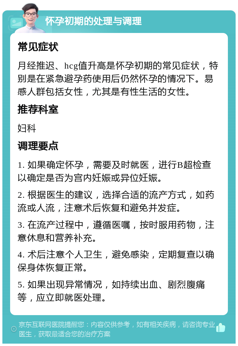 怀孕初期的处理与调理 常见症状 月经推迟、hcg值升高是怀孕初期的常见症状，特别是在紧急避孕药使用后仍然怀孕的情况下。易感人群包括女性，尤其是有性生活的女性。 推荐科室 妇科 调理要点 1. 如果确定怀孕，需要及时就医，进行B超检查以确定是否为宫内妊娠或异位妊娠。 2. 根据医生的建议，选择合适的流产方式，如药流或人流，注意术后恢复和避免并发症。 3. 在流产过程中，遵循医嘱，按时服用药物，注意休息和营养补充。 4. 术后注意个人卫生，避免感染，定期复查以确保身体恢复正常。 5. 如果出现异常情况，如持续出血、剧烈腹痛等，应立即就医处理。