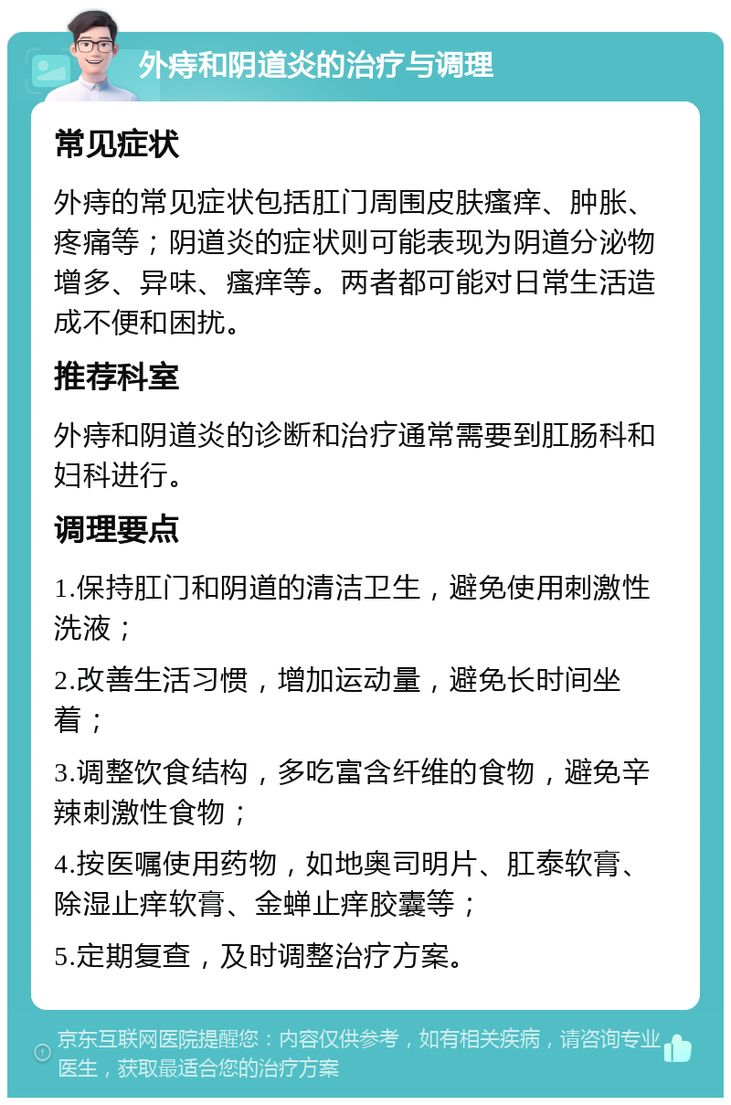 外痔和阴道炎的治疗与调理 常见症状 外痔的常见症状包括肛门周围皮肤瘙痒、肿胀、疼痛等；阴道炎的症状则可能表现为阴道分泌物增多、异味、瘙痒等。两者都可能对日常生活造成不便和困扰。 推荐科室 外痔和阴道炎的诊断和治疗通常需要到肛肠科和妇科进行。 调理要点 1.保持肛门和阴道的清洁卫生，避免使用刺激性洗液； 2.改善生活习惯，增加运动量，避免长时间坐着； 3.调整饮食结构，多吃富含纤维的食物，避免辛辣刺激性食物； 4.按医嘱使用药物，如地奥司明片、肛泰软膏、除湿止痒软膏、金蝉止痒胶囊等； 5.定期复查，及时调整治疗方案。