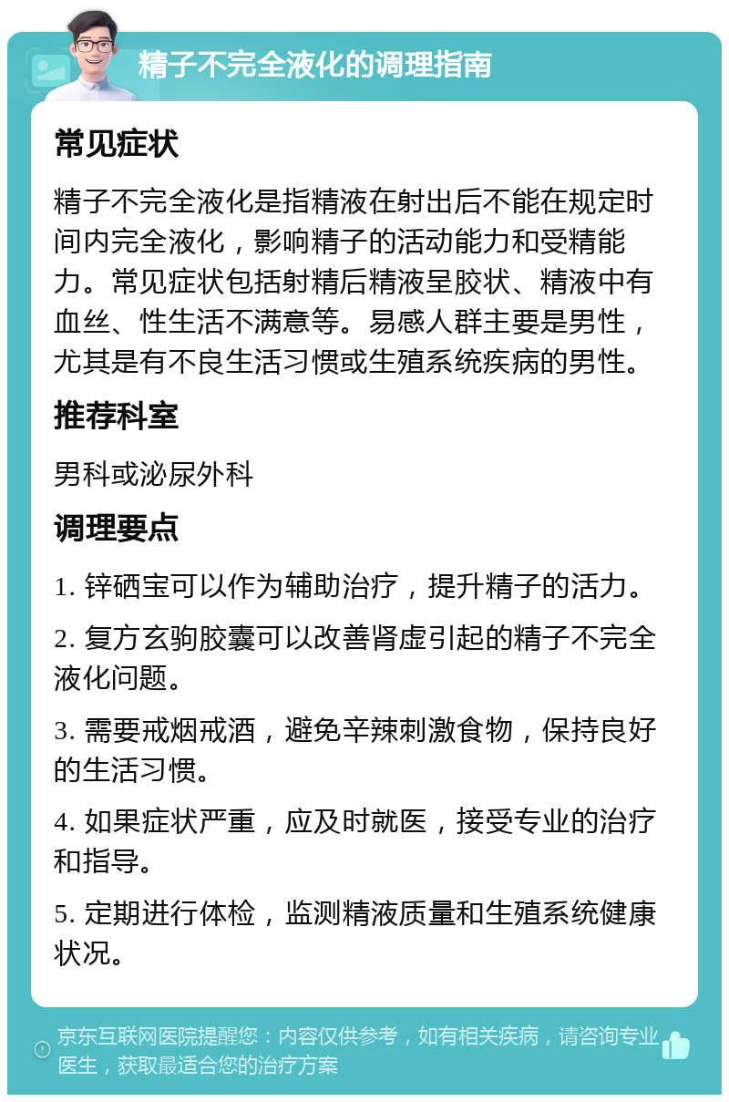 精子不完全液化的调理指南 常见症状 精子不完全液化是指精液在射出后不能在规定时间内完全液化，影响精子的活动能力和受精能力。常见症状包括射精后精液呈胶状、精液中有血丝、性生活不满意等。易感人群主要是男性，尤其是有不良生活习惯或生殖系统疾病的男性。 推荐科室 男科或泌尿外科 调理要点 1. 锌硒宝可以作为辅助治疗，提升精子的活力。 2. 复方玄驹胶囊可以改善肾虚引起的精子不完全液化问题。 3. 需要戒烟戒酒，避免辛辣刺激食物，保持良好的生活习惯。 4. 如果症状严重，应及时就医，接受专业的治疗和指导。 5. 定期进行体检，监测精液质量和生殖系统健康状况。