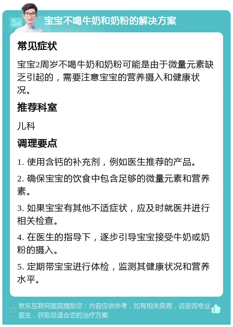 宝宝不喝牛奶和奶粉的解决方案 常见症状 宝宝2周岁不喝牛奶和奶粉可能是由于微量元素缺乏引起的，需要注意宝宝的营养摄入和健康状况。 推荐科室 儿科 调理要点 1. 使用含钙的补充剂，例如医生推荐的产品。 2. 确保宝宝的饮食中包含足够的微量元素和营养素。 3. 如果宝宝有其他不适症状，应及时就医并进行相关检查。 4. 在医生的指导下，逐步引导宝宝接受牛奶或奶粉的摄入。 5. 定期带宝宝进行体检，监测其健康状况和营养水平。