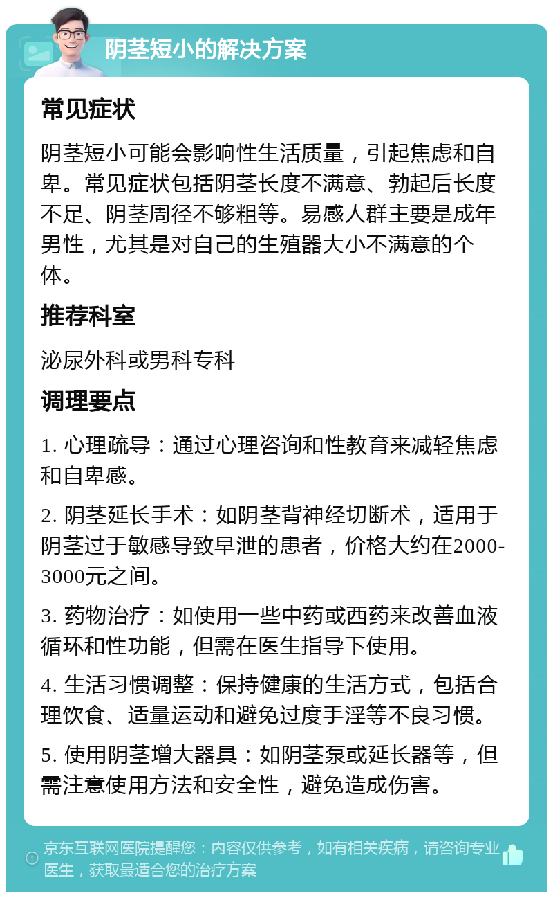 阴茎短小的解决方案 常见症状 阴茎短小可能会影响性生活质量，引起焦虑和自卑。常见症状包括阴茎长度不满意、勃起后长度不足、阴茎周径不够粗等。易感人群主要是成年男性，尤其是对自己的生殖器大小不满意的个体。 推荐科室 泌尿外科或男科专科 调理要点 1. 心理疏导：通过心理咨询和性教育来减轻焦虑和自卑感。 2. 阴茎延长手术：如阴茎背神经切断术，适用于阴茎过于敏感导致早泄的患者，价格大约在2000-3000元之间。 3. 药物治疗：如使用一些中药或西药来改善血液循环和性功能，但需在医生指导下使用。 4. 生活习惯调整：保持健康的生活方式，包括合理饮食、适量运动和避免过度手淫等不良习惯。 5. 使用阴茎增大器具：如阴茎泵或延长器等，但需注意使用方法和安全性，避免造成伤害。