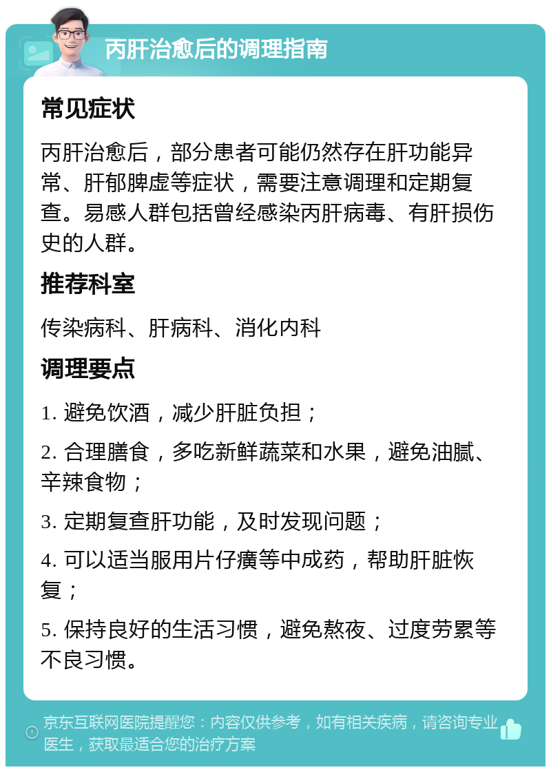 丙肝治愈后的调理指南 常见症状 丙肝治愈后，部分患者可能仍然存在肝功能异常、肝郁脾虚等症状，需要注意调理和定期复查。易感人群包括曾经感染丙肝病毒、有肝损伤史的人群。 推荐科室 传染病科、肝病科、消化内科 调理要点 1. 避免饮酒，减少肝脏负担； 2. 合理膳食，多吃新鲜蔬菜和水果，避免油腻、辛辣食物； 3. 定期复查肝功能，及时发现问题； 4. 可以适当服用片仔癀等中成药，帮助肝脏恢复； 5. 保持良好的生活习惯，避免熬夜、过度劳累等不良习惯。