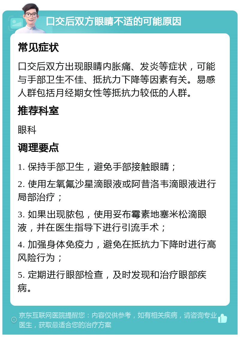 口交后双方眼睛不适的可能原因 常见症状 口交后双方出现眼睛内胀痛、发炎等症状，可能与手部卫生不佳、抵抗力下降等因素有关。易感人群包括月经期女性等抵抗力较低的人群。 推荐科室 眼科 调理要点 1. 保持手部卫生，避免手部接触眼睛； 2. 使用左氧氟沙星滴眼液或阿昔洛韦滴眼液进行局部治疗； 3. 如果出现脓包，使用妥布霉素地塞米松滴眼液，并在医生指导下进行引流手术； 4. 加强身体免疫力，避免在抵抗力下降时进行高风险行为； 5. 定期进行眼部检查，及时发现和治疗眼部疾病。