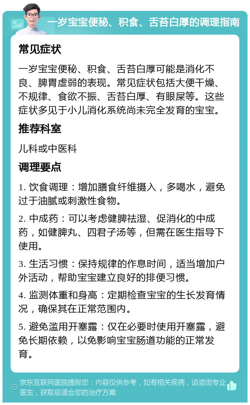 一岁宝宝便秘、积食、舌苔白厚的调理指南 常见症状 一岁宝宝便秘、积食、舌苔白厚可能是消化不良、脾胃虚弱的表现。常见症状包括大便干燥、不规律、食欲不振、舌苔白厚、有眼屎等。这些症状多见于小儿消化系统尚未完全发育的宝宝。 推荐科室 儿科或中医科 调理要点 1. 饮食调理：增加膳食纤维摄入，多喝水，避免过于油腻或刺激性食物。 2. 中成药：可以考虑健脾祛湿、促消化的中成药，如健脾丸、四君子汤等，但需在医生指导下使用。 3. 生活习惯：保持规律的作息时间，适当增加户外活动，帮助宝宝建立良好的排便习惯。 4. 监测体重和身高：定期检查宝宝的生长发育情况，确保其在正常范围内。 5. 避免滥用开塞露：仅在必要时使用开塞露，避免长期依赖，以免影响宝宝肠道功能的正常发育。