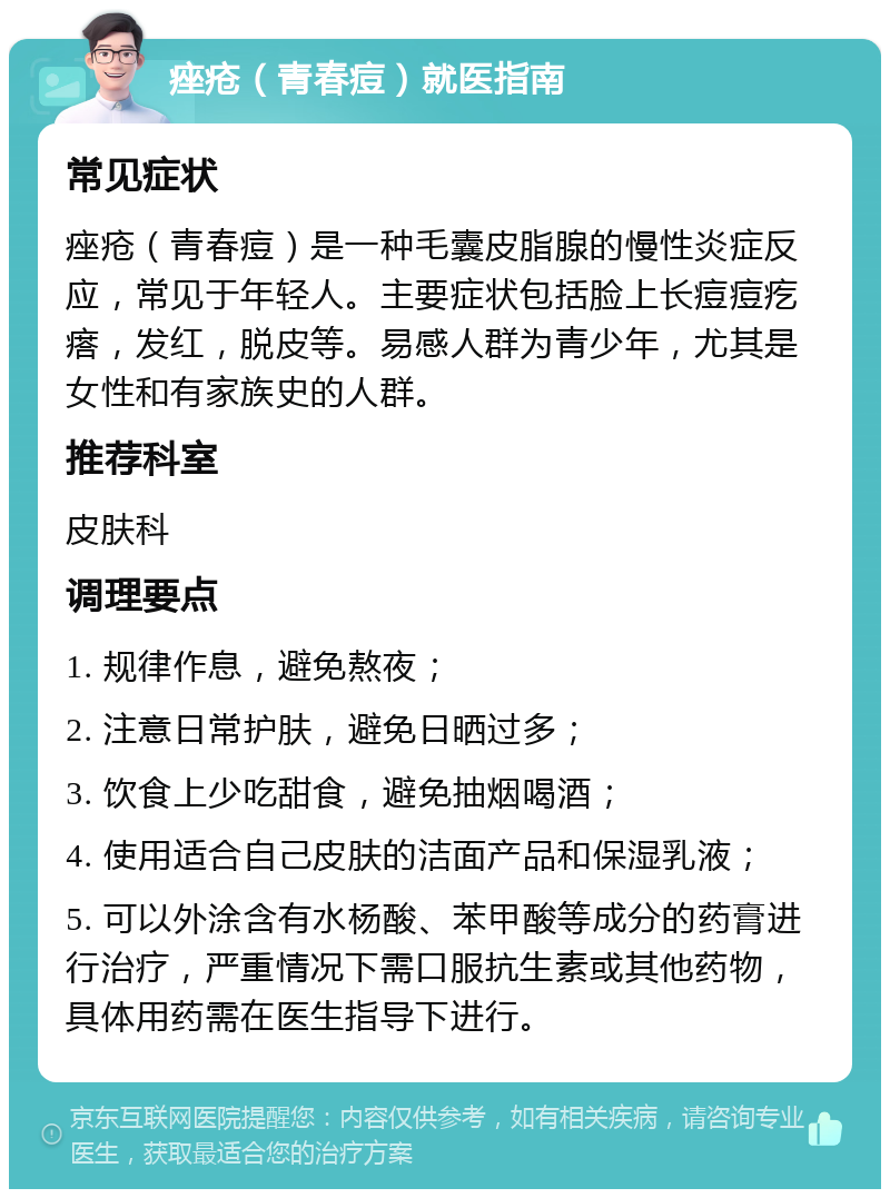 痤疮（青春痘）就医指南 常见症状 痤疮（青春痘）是一种毛囊皮脂腺的慢性炎症反应，常见于年轻人。主要症状包括脸上长痘痘疙瘩，发红，脱皮等。易感人群为青少年，尤其是女性和有家族史的人群。 推荐科室 皮肤科 调理要点 1. 规律作息，避免熬夜； 2. 注意日常护肤，避免日晒过多； 3. 饮食上少吃甜食，避免抽烟喝酒； 4. 使用适合自己皮肤的洁面产品和保湿乳液； 5. 可以外涂含有水杨酸、苯甲酸等成分的药膏进行治疗，严重情况下需口服抗生素或其他药物，具体用药需在医生指导下进行。