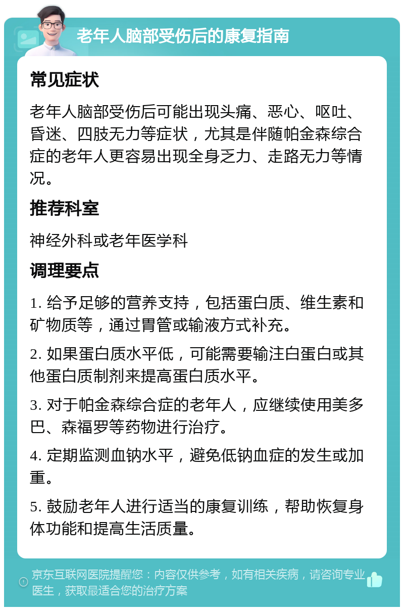 老年人脑部受伤后的康复指南 常见症状 老年人脑部受伤后可能出现头痛、恶心、呕吐、昏迷、四肢无力等症状，尤其是伴随帕金森综合症的老年人更容易出现全身乏力、走路无力等情况。 推荐科室 神经外科或老年医学科 调理要点 1. 给予足够的营养支持，包括蛋白质、维生素和矿物质等，通过胃管或输液方式补充。 2. 如果蛋白质水平低，可能需要输注白蛋白或其他蛋白质制剂来提高蛋白质水平。 3. 对于帕金森综合症的老年人，应继续使用美多巴、森福罗等药物进行治疗。 4. 定期监测血钠水平，避免低钠血症的发生或加重。 5. 鼓励老年人进行适当的康复训练，帮助恢复身体功能和提高生活质量。