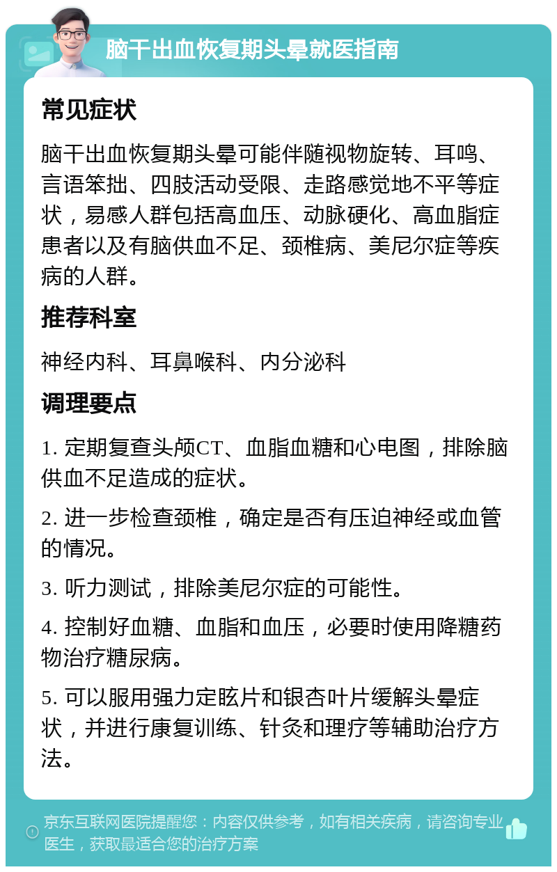 脑干出血恢复期头晕就医指南 常见症状 脑干出血恢复期头晕可能伴随视物旋转、耳鸣、言语笨拙、四肢活动受限、走路感觉地不平等症状，易感人群包括高血压、动脉硬化、高血脂症患者以及有脑供血不足、颈椎病、美尼尔症等疾病的人群。 推荐科室 神经内科、耳鼻喉科、内分泌科 调理要点 1. 定期复查头颅CT、血脂血糖和心电图，排除脑供血不足造成的症状。 2. 进一步检查颈椎，确定是否有压迫神经或血管的情况。 3. 听力测试，排除美尼尔症的可能性。 4. 控制好血糖、血脂和血压，必要时使用降糖药物治疗糖尿病。 5. 可以服用强力定眩片和银杏叶片缓解头晕症状，并进行康复训练、针灸和理疗等辅助治疗方法。