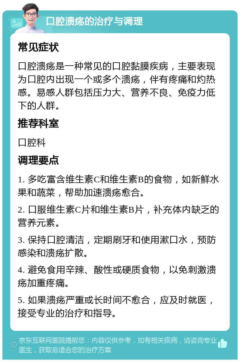 口腔溃疡的治疗与调理 常见症状 口腔溃疡是一种常见的口腔黏膜疾病，主要表现为口腔内出现一个或多个溃疡，伴有疼痛和灼热感。易感人群包括压力大、营养不良、免疫力低下的人群。 推荐科室 口腔科 调理要点 1. 多吃富含维生素C和维生素B的食物，如新鲜水果和蔬菜，帮助加速溃疡愈合。 2. 口服维生素C片和维生素B片，补充体内缺乏的营养元素。 3. 保持口腔清洁，定期刷牙和使用漱口水，预防感染和溃疡扩散。 4. 避免食用辛辣、酸性或硬质食物，以免刺激溃疡加重疼痛。 5. 如果溃疡严重或长时间不愈合，应及时就医，接受专业的治疗和指导。