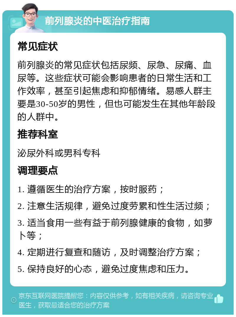 前列腺炎的中医治疗指南 常见症状 前列腺炎的常见症状包括尿频、尿急、尿痛、血尿等。这些症状可能会影响患者的日常生活和工作效率，甚至引起焦虑和抑郁情绪。易感人群主要是30-50岁的男性，但也可能发生在其他年龄段的人群中。 推荐科室 泌尿外科或男科专科 调理要点 1. 遵循医生的治疗方案，按时服药； 2. 注意生活规律，避免过度劳累和性生活过频； 3. 适当食用一些有益于前列腺健康的食物，如萝卜等； 4. 定期进行复查和随访，及时调整治疗方案； 5. 保持良好的心态，避免过度焦虑和压力。