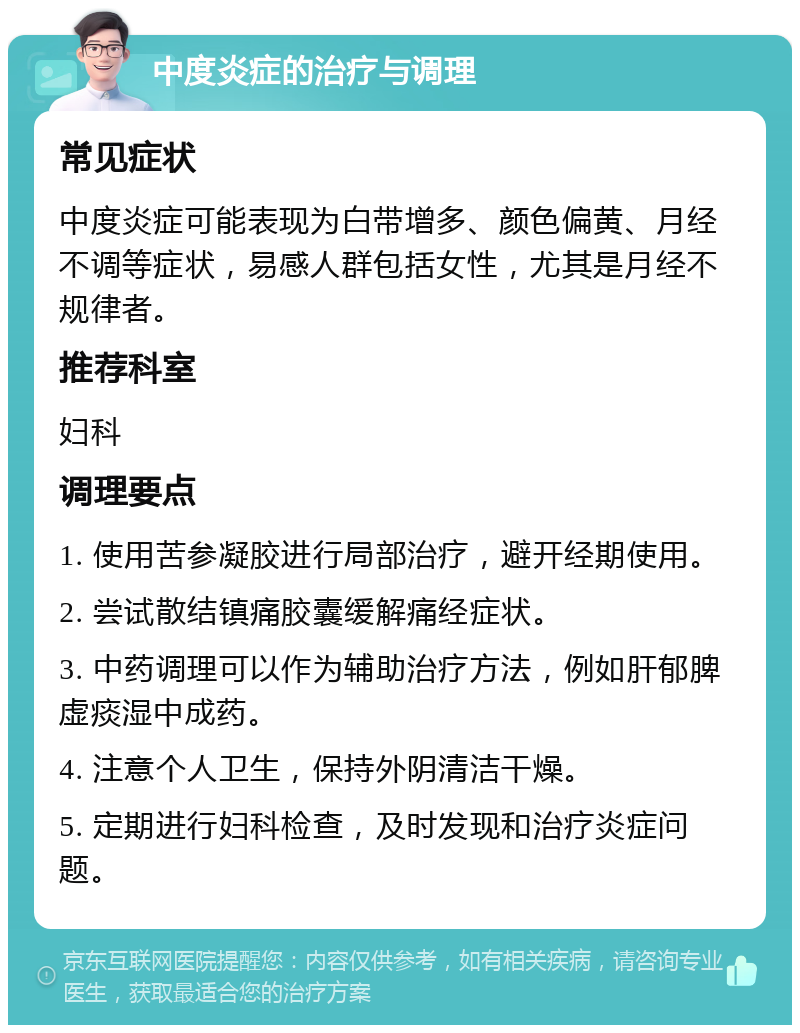 中度炎症的治疗与调理 常见症状 中度炎症可能表现为白带增多、颜色偏黄、月经不调等症状，易感人群包括女性，尤其是月经不规律者。 推荐科室 妇科 调理要点 1. 使用苦参凝胶进行局部治疗，避开经期使用。 2. 尝试散结镇痛胶囊缓解痛经症状。 3. 中药调理可以作为辅助治疗方法，例如肝郁脾虚痰湿中成药。 4. 注意个人卫生，保持外阴清洁干燥。 5. 定期进行妇科检查，及时发现和治疗炎症问题。