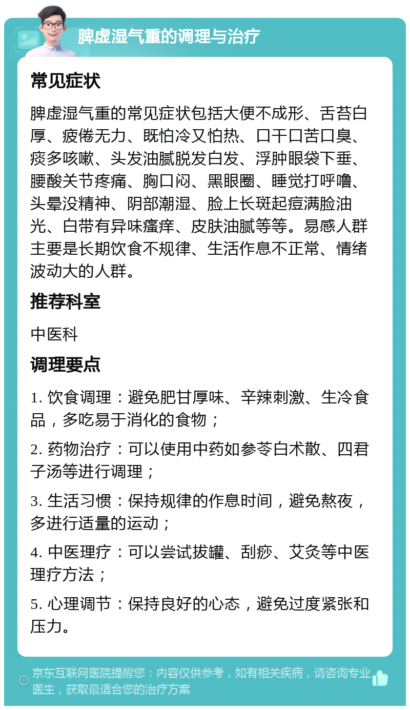 脾虚湿气重的调理与治疗 常见症状 脾虚湿气重的常见症状包括大便不成形、舌苔白厚、疲倦无力、既怕冷又怕热、口干口苦口臭、痰多咳嗽、头发油腻脱发白发、浮肿眼袋下垂、腰酸关节疼痛、胸口闷、黑眼圈、睡觉打呼噜、头晕没精神、阴部潮湿、脸上长斑起痘满脸油光、白带有异味瘙痒、皮肤油腻等等。易感人群主要是长期饮食不规律、生活作息不正常、情绪波动大的人群。 推荐科室 中医科 调理要点 1. 饮食调理：避免肥甘厚味、辛辣刺激、生冷食品，多吃易于消化的食物； 2. 药物治疗：可以使用中药如参苓白术散、四君子汤等进行调理； 3. 生活习惯：保持规律的作息时间，避免熬夜，多进行适量的运动； 4. 中医理疗：可以尝试拔罐、刮痧、艾灸等中医理疗方法； 5. 心理调节：保持良好的心态，避免过度紧张和压力。