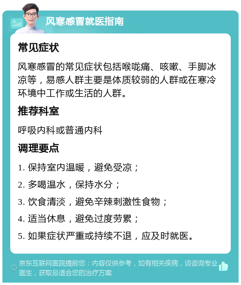 风寒感冒就医指南 常见症状 风寒感冒的常见症状包括喉咙痛、咳嗽、手脚冰凉等，易感人群主要是体质较弱的人群或在寒冷环境中工作或生活的人群。 推荐科室 呼吸内科或普通内科 调理要点 1. 保持室内温暖，避免受凉； 2. 多喝温水，保持水分； 3. 饮食清淡，避免辛辣刺激性食物； 4. 适当休息，避免过度劳累； 5. 如果症状严重或持续不退，应及时就医。