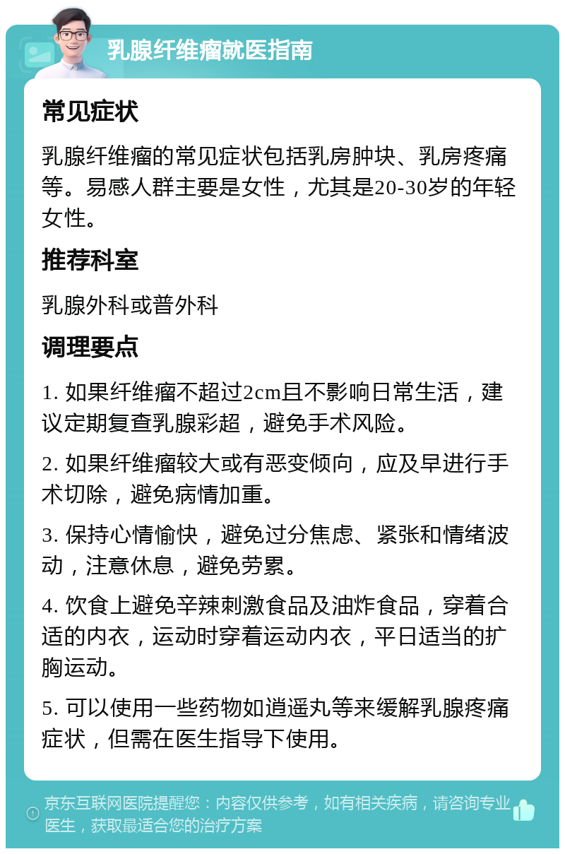 乳腺纤维瘤就医指南 常见症状 乳腺纤维瘤的常见症状包括乳房肿块、乳房疼痛等。易感人群主要是女性，尤其是20-30岁的年轻女性。 推荐科室 乳腺外科或普外科 调理要点 1. 如果纤维瘤不超过2cm且不影响日常生活，建议定期复查乳腺彩超，避免手术风险。 2. 如果纤维瘤较大或有恶变倾向，应及早进行手术切除，避免病情加重。 3. 保持心情愉快，避免过分焦虑、紧张和情绪波动，注意休息，避免劳累。 4. 饮食上避免辛辣刺激食品及油炸食品，穿着合适的内衣，运动时穿着运动内衣，平日适当的扩胸运动。 5. 可以使用一些药物如逍遥丸等来缓解乳腺疼痛症状，但需在医生指导下使用。