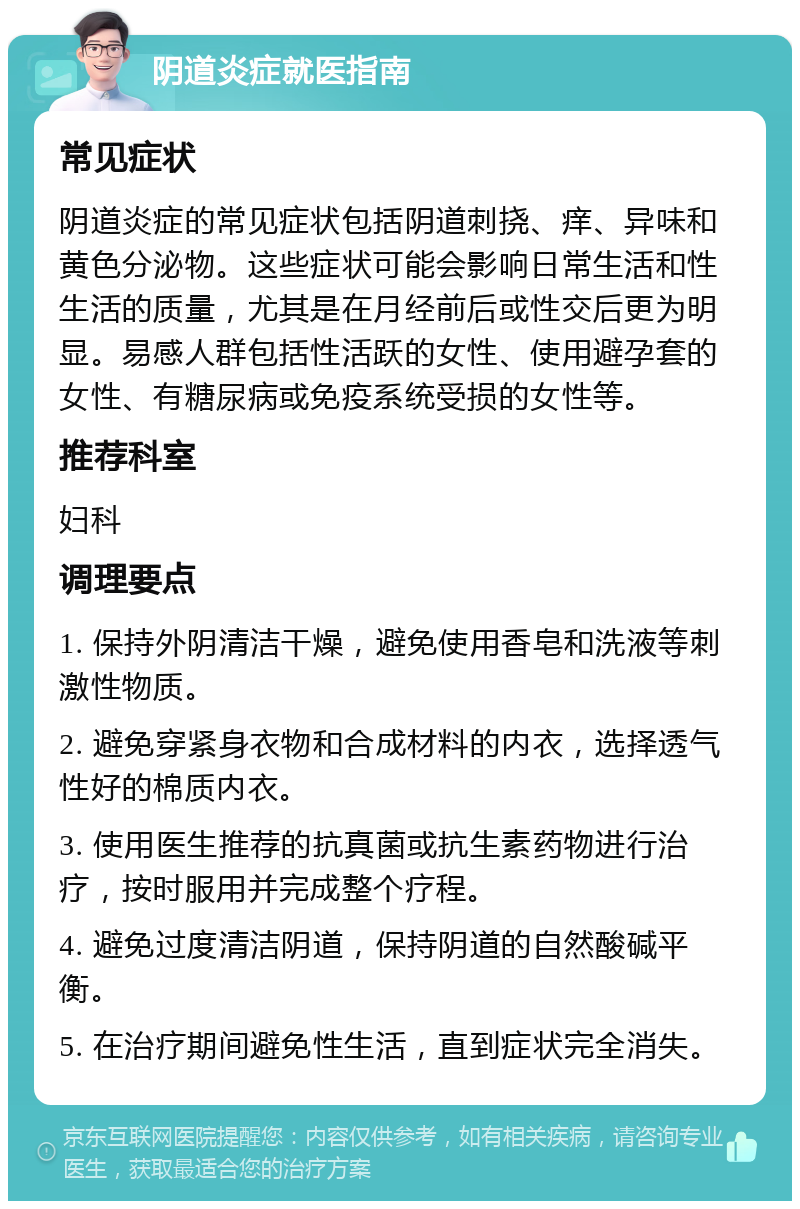 阴道炎症就医指南 常见症状 阴道炎症的常见症状包括阴道刺挠、痒、异味和黄色分泌物。这些症状可能会影响日常生活和性生活的质量，尤其是在月经前后或性交后更为明显。易感人群包括性活跃的女性、使用避孕套的女性、有糖尿病或免疫系统受损的女性等。 推荐科室 妇科 调理要点 1. 保持外阴清洁干燥，避免使用香皂和洗液等刺激性物质。 2. 避免穿紧身衣物和合成材料的内衣，选择透气性好的棉质内衣。 3. 使用医生推荐的抗真菌或抗生素药物进行治疗，按时服用并完成整个疗程。 4. 避免过度清洁阴道，保持阴道的自然酸碱平衡。 5. 在治疗期间避免性生活，直到症状完全消失。