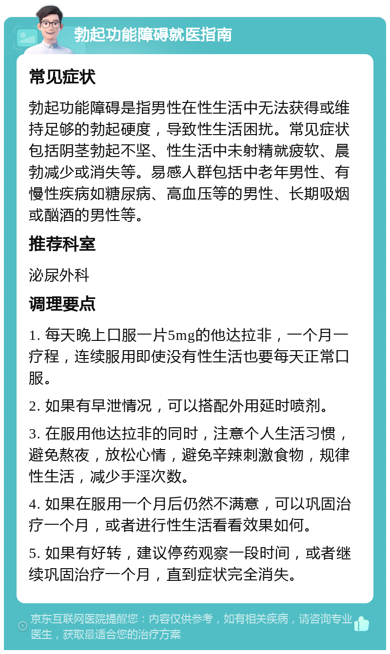 勃起功能障碍就医指南 常见症状 勃起功能障碍是指男性在性生活中无法获得或维持足够的勃起硬度，导致性生活困扰。常见症状包括阴茎勃起不坚、性生活中未射精就疲软、晨勃减少或消失等。易感人群包括中老年男性、有慢性疾病如糖尿病、高血压等的男性、长期吸烟或酗酒的男性等。 推荐科室 泌尿外科 调理要点 1. 每天晚上口服一片5mg的他达拉非，一个月一疗程，连续服用即使没有性生活也要每天正常口服。 2. 如果有早泄情况，可以搭配外用延时喷剂。 3. 在服用他达拉非的同时，注意个人生活习惯，避免熬夜，放松心情，避免辛辣刺激食物，规律性生活，减少手淫次数。 4. 如果在服用一个月后仍然不满意，可以巩固治疗一个月，或者进行性生活看看效果如何。 5. 如果有好转，建议停药观察一段时间，或者继续巩固治疗一个月，直到症状完全消失。