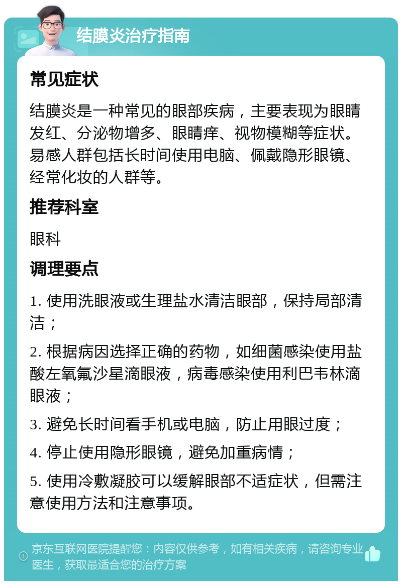 结膜炎治疗指南 常见症状 结膜炎是一种常见的眼部疾病，主要表现为眼睛发红、分泌物增多、眼睛痒、视物模糊等症状。易感人群包括长时间使用电脑、佩戴隐形眼镜、经常化妆的人群等。 推荐科室 眼科 调理要点 1. 使用洗眼液或生理盐水清洁眼部，保持局部清洁； 2. 根据病因选择正确的药物，如细菌感染使用盐酸左氧氟沙星滴眼液，病毒感染使用利巴韦林滴眼液； 3. 避免长时间看手机或电脑，防止用眼过度； 4. 停止使用隐形眼镜，避免加重病情； 5. 使用冷敷凝胶可以缓解眼部不适症状，但需注意使用方法和注意事项。