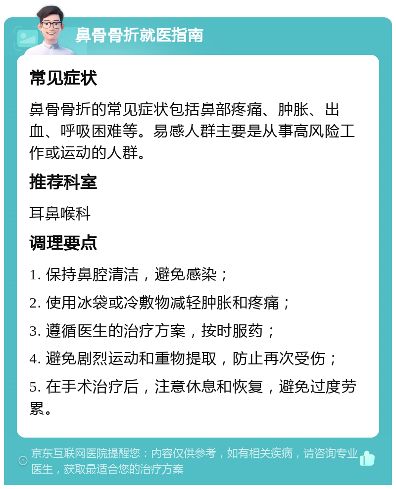 鼻骨骨折就医指南 常见症状 鼻骨骨折的常见症状包括鼻部疼痛、肿胀、出血、呼吸困难等。易感人群主要是从事高风险工作或运动的人群。 推荐科室 耳鼻喉科 调理要点 1. 保持鼻腔清洁，避免感染； 2. 使用冰袋或冷敷物减轻肿胀和疼痛； 3. 遵循医生的治疗方案，按时服药； 4. 避免剧烈运动和重物提取，防止再次受伤； 5. 在手术治疗后，注意休息和恢复，避免过度劳累。