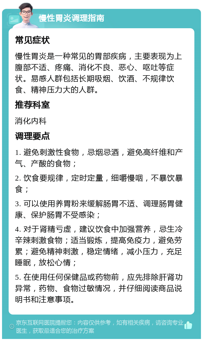 慢性胃炎调理指南 常见症状 慢性胃炎是一种常见的胃部疾病，主要表现为上腹部不适、疼痛、消化不良、恶心、呕吐等症状。易感人群包括长期吸烟、饮酒、不规律饮食、精神压力大的人群。 推荐科室 消化内科 调理要点 1. 避免刺激性食物，忌烟忌酒，避免高纤维和产气、产酸的食物； 2. 饮食要规律，定时定量，细嚼慢咽，不暴饮暴食； 3. 可以使用养胃粉来缓解肠胃不适、调理肠胃健康、保护肠胃不受感染； 4. 对于肾精亏虚，建议饮食中加强营养，忌生冷辛辣刺激食物；适当锻炼，提高免疫力，避免劳累；避免精神刺激，稳定情绪，减小压力，充足睡眠，放松心情； 5. 在使用任何保健品或药物前，应先排除肝肾功异常，药物、食物过敏情况，并仔细阅读商品说明书和注意事项。