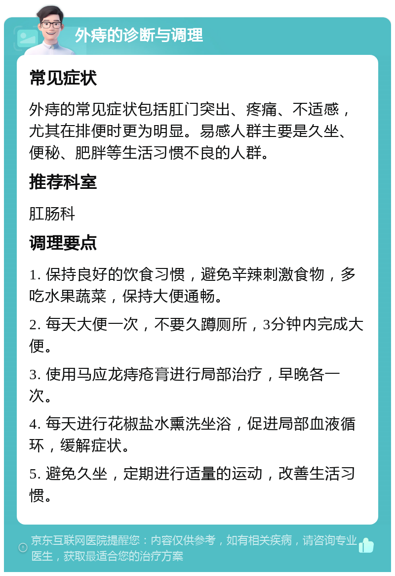 外痔的诊断与调理 常见症状 外痔的常见症状包括肛门突出、疼痛、不适感，尤其在排便时更为明显。易感人群主要是久坐、便秘、肥胖等生活习惯不良的人群。 推荐科室 肛肠科 调理要点 1. 保持良好的饮食习惯，避免辛辣刺激食物，多吃水果蔬菜，保持大便通畅。 2. 每天大便一次，不要久蹲厕所，3分钟内完成大便。 3. 使用马应龙痔疮膏进行局部治疗，早晚各一次。 4. 每天进行花椒盐水熏洗坐浴，促进局部血液循环，缓解症状。 5. 避免久坐，定期进行适量的运动，改善生活习惯。