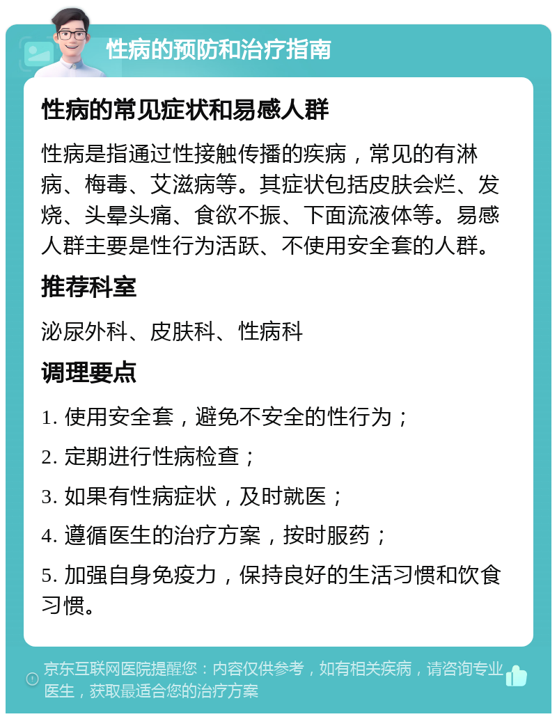 性病的预防和治疗指南 性病的常见症状和易感人群 性病是指通过性接触传播的疾病，常见的有淋病、梅毒、艾滋病等。其症状包括皮肤会烂、发烧、头晕头痛、食欲不振、下面流液体等。易感人群主要是性行为活跃、不使用安全套的人群。 推荐科室 泌尿外科、皮肤科、性病科 调理要点 1. 使用安全套，避免不安全的性行为； 2. 定期进行性病检查； 3. 如果有性病症状，及时就医； 4. 遵循医生的治疗方案，按时服药； 5. 加强自身免疫力，保持良好的生活习惯和饮食习惯。