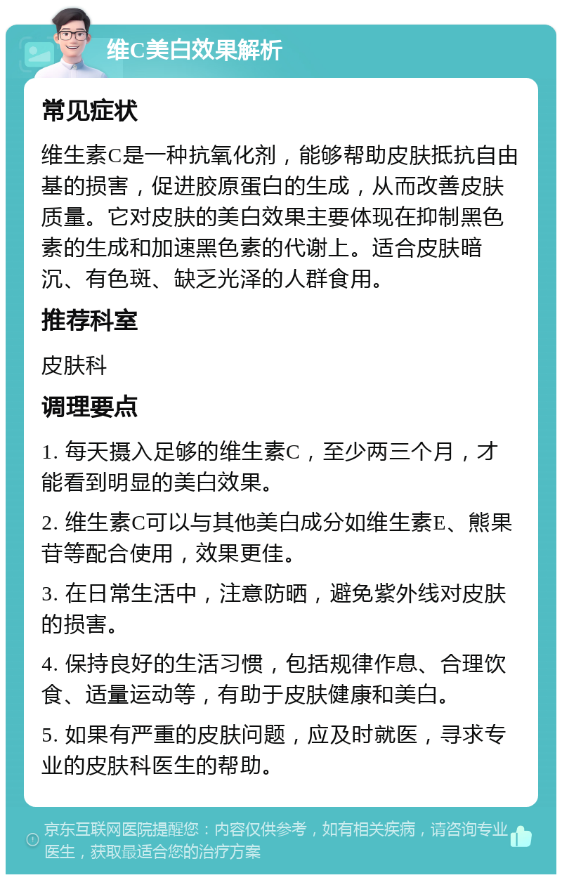 维C美白效果解析 常见症状 维生素C是一种抗氧化剂，能够帮助皮肤抵抗自由基的损害，促进胶原蛋白的生成，从而改善皮肤质量。它对皮肤的美白效果主要体现在抑制黑色素的生成和加速黑色素的代谢上。适合皮肤暗沉、有色斑、缺乏光泽的人群食用。 推荐科室 皮肤科 调理要点 1. 每天摄入足够的维生素C，至少两三个月，才能看到明显的美白效果。 2. 维生素C可以与其他美白成分如维生素E、熊果苷等配合使用，效果更佳。 3. 在日常生活中，注意防晒，避免紫外线对皮肤的损害。 4. 保持良好的生活习惯，包括规律作息、合理饮食、适量运动等，有助于皮肤健康和美白。 5. 如果有严重的皮肤问题，应及时就医，寻求专业的皮肤科医生的帮助。