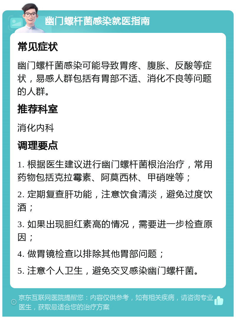 幽门螺杆菌感染就医指南 常见症状 幽门螺杆菌感染可能导致胃疼、腹胀、反酸等症状，易感人群包括有胃部不适、消化不良等问题的人群。 推荐科室 消化内科 调理要点 1. 根据医生建议进行幽门螺杆菌根治治疗，常用药物包括克拉霉素、阿莫西林、甲硝唑等； 2. 定期复查肝功能，注意饮食清淡，避免过度饮酒； 3. 如果出现胆红素高的情况，需要进一步检查原因； 4. 做胃镜检查以排除其他胃部问题； 5. 注意个人卫生，避免交叉感染幽门螺杆菌。