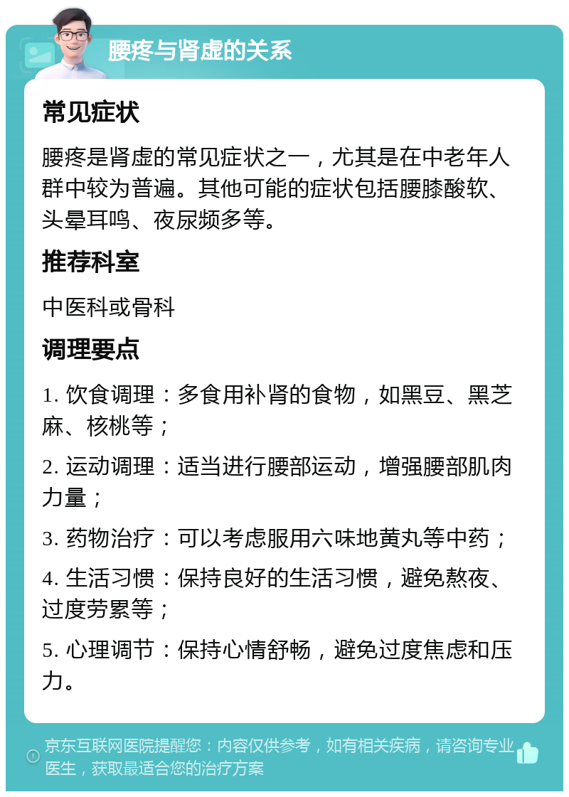 腰疼与肾虚的关系 常见症状 腰疼是肾虚的常见症状之一，尤其是在中老年人群中较为普遍。其他可能的症状包括腰膝酸软、头晕耳鸣、夜尿频多等。 推荐科室 中医科或骨科 调理要点 1. 饮食调理：多食用补肾的食物，如黑豆、黑芝麻、核桃等； 2. 运动调理：适当进行腰部运动，增强腰部肌肉力量； 3. 药物治疗：可以考虑服用六味地黄丸等中药； 4. 生活习惯：保持良好的生活习惯，避免熬夜、过度劳累等； 5. 心理调节：保持心情舒畅，避免过度焦虑和压力。