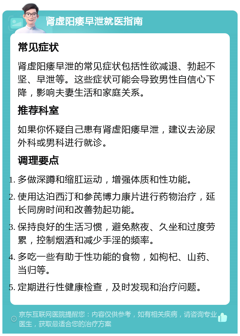 肾虚阳痿早泄就医指南 常见症状 肾虚阳痿早泄的常见症状包括性欲减退、勃起不坚、早泄等。这些症状可能会导致男性自信心下降，影响夫妻生活和家庭关系。 推荐科室 如果你怀疑自己患有肾虚阳痿早泄，建议去泌尿外科或男科进行就诊。 调理要点 多做深蹲和缩肛运动，增强体质和性功能。 使用达泊西汀和参芪博力康片进行药物治疗，延长同房时间和改善勃起功能。 保持良好的生活习惯，避免熬夜、久坐和过度劳累，控制烟酒和减少手淫的频率。 多吃一些有助于性功能的食物，如枸杞、山药、当归等。 定期进行性健康检查，及时发现和治疗问题。