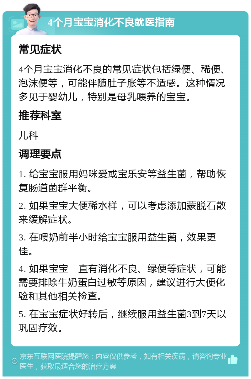 4个月宝宝消化不良就医指南 常见症状 4个月宝宝消化不良的常见症状包括绿便、稀便、泡沫便等，可能伴随肚子胀等不适感。这种情况多见于婴幼儿，特别是母乳喂养的宝宝。 推荐科室 儿科 调理要点 1. 给宝宝服用妈咪爱或宝乐安等益生菌，帮助恢复肠道菌群平衡。 2. 如果宝宝大便稀水样，可以考虑添加蒙脱石散来缓解症状。 3. 在喂奶前半小时给宝宝服用益生菌，效果更佳。 4. 如果宝宝一直有消化不良、绿便等症状，可能需要排除牛奶蛋白过敏等原因，建议进行大便化验和其他相关检查。 5. 在宝宝症状好转后，继续服用益生菌3到7天以巩固疗效。