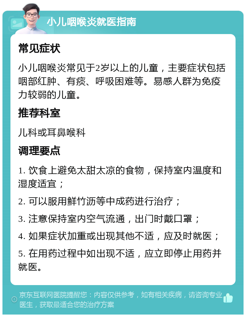 小儿咽喉炎就医指南 常见症状 小儿咽喉炎常见于2岁以上的儿童，主要症状包括咽部红肿、有痰、呼吸困难等。易感人群为免疫力较弱的儿童。 推荐科室 儿科或耳鼻喉科 调理要点 1. 饮食上避免太甜太凉的食物，保持室内温度和湿度适宜； 2. 可以服用鲜竹沥等中成药进行治疗； 3. 注意保持室内空气流通，出门时戴口罩； 4. 如果症状加重或出现其他不适，应及时就医； 5. 在用药过程中如出现不适，应立即停止用药并就医。