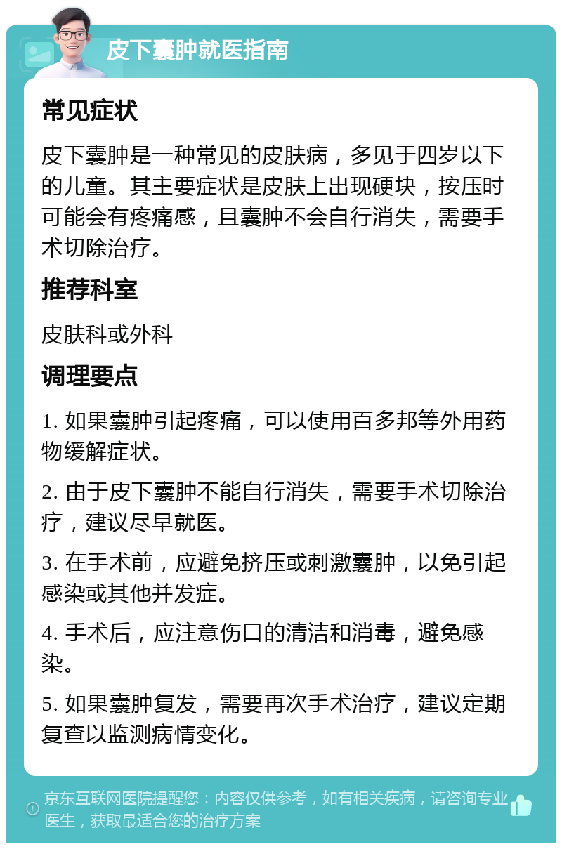 皮下囊肿就医指南 常见症状 皮下囊肿是一种常见的皮肤病，多见于四岁以下的儿童。其主要症状是皮肤上出现硬块，按压时可能会有疼痛感，且囊肿不会自行消失，需要手术切除治疗。 推荐科室 皮肤科或外科 调理要点 1. 如果囊肿引起疼痛，可以使用百多邦等外用药物缓解症状。 2. 由于皮下囊肿不能自行消失，需要手术切除治疗，建议尽早就医。 3. 在手术前，应避免挤压或刺激囊肿，以免引起感染或其他并发症。 4. 手术后，应注意伤口的清洁和消毒，避免感染。 5. 如果囊肿复发，需要再次手术治疗，建议定期复查以监测病情变化。