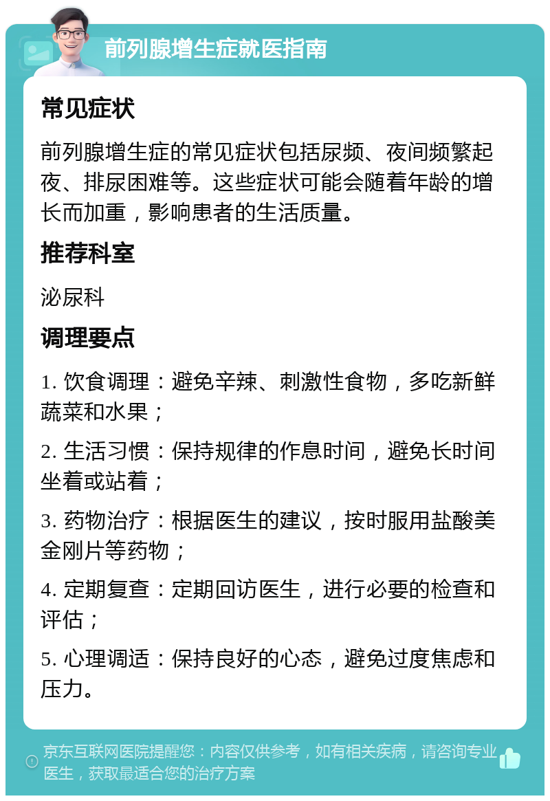 前列腺增生症就医指南 常见症状 前列腺增生症的常见症状包括尿频、夜间频繁起夜、排尿困难等。这些症状可能会随着年龄的增长而加重，影响患者的生活质量。 推荐科室 泌尿科 调理要点 1. 饮食调理：避免辛辣、刺激性食物，多吃新鲜蔬菜和水果； 2. 生活习惯：保持规律的作息时间，避免长时间坐着或站着； 3. 药物治疗：根据医生的建议，按时服用盐酸美金刚片等药物； 4. 定期复查：定期回访医生，进行必要的检查和评估； 5. 心理调适：保持良好的心态，避免过度焦虑和压力。