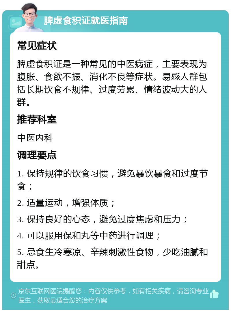 脾虚食积证就医指南 常见症状 脾虚食积证是一种常见的中医病症，主要表现为腹胀、食欲不振、消化不良等症状。易感人群包括长期饮食不规律、过度劳累、情绪波动大的人群。 推荐科室 中医内科 调理要点 1. 保持规律的饮食习惯，避免暴饮暴食和过度节食； 2. 适量运动，增强体质； 3. 保持良好的心态，避免过度焦虑和压力； 4. 可以服用保和丸等中药进行调理； 5. 忌食生冷寒凉、辛辣刺激性食物，少吃油腻和甜点。