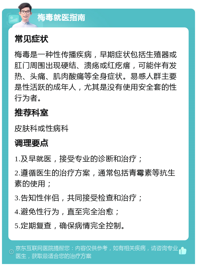 梅毒就医指南 常见症状 梅毒是一种性传播疾病，早期症状包括生殖器或肛门周围出现硬结、溃疡或红疙瘩，可能伴有发热、头痛、肌肉酸痛等全身症状。易感人群主要是性活跃的成年人，尤其是没有使用安全套的性行为者。 推荐科室 皮肤科或性病科 调理要点 1.及早就医，接受专业的诊断和治疗； 2.遵循医生的治疗方案，通常包括青霉素等抗生素的使用； 3.告知性伴侣，共同接受检查和治疗； 4.避免性行为，直至完全治愈； 5.定期复查，确保病情完全控制。