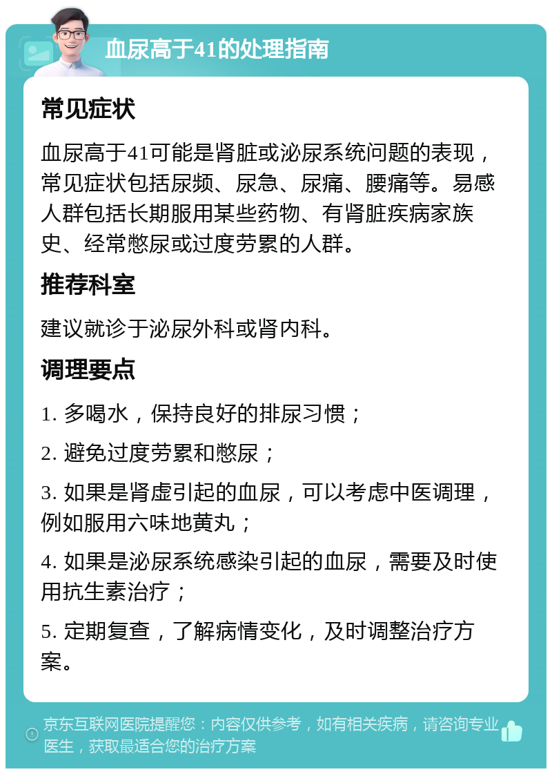 血尿高于41的处理指南 常见症状 血尿高于41可能是肾脏或泌尿系统问题的表现，常见症状包括尿频、尿急、尿痛、腰痛等。易感人群包括长期服用某些药物、有肾脏疾病家族史、经常憋尿或过度劳累的人群。 推荐科室 建议就诊于泌尿外科或肾内科。 调理要点 1. 多喝水，保持良好的排尿习惯； 2. 避免过度劳累和憋尿； 3. 如果是肾虚引起的血尿，可以考虑中医调理，例如服用六味地黄丸； 4. 如果是泌尿系统感染引起的血尿，需要及时使用抗生素治疗； 5. 定期复查，了解病情变化，及时调整治疗方案。