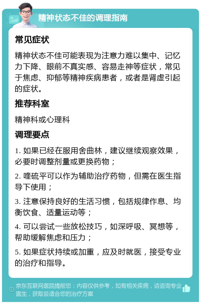 精神状态不佳的调理指南 常见症状 精神状态不佳可能表现为注意力难以集中、记忆力下降、眼前不真实感、容易走神等症状，常见于焦虑、抑郁等精神疾病患者，或者是肾虚引起的症状。 推荐科室 精神科或心理科 调理要点 1. 如果已经在服用舍曲林，建议继续观察效果，必要时调整剂量或更换药物； 2. 喹硫平可以作为辅助治疗药物，但需在医生指导下使用； 3. 注意保持良好的生活习惯，包括规律作息、均衡饮食、适量运动等； 4. 可以尝试一些放松技巧，如深呼吸、冥想等，帮助缓解焦虑和压力； 5. 如果症状持续或加重，应及时就医，接受专业的治疗和指导。