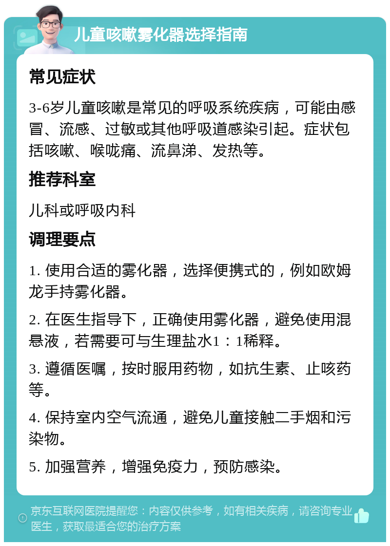 儿童咳嗽雾化器选择指南 常见症状 3-6岁儿童咳嗽是常见的呼吸系统疾病，可能由感冒、流感、过敏或其他呼吸道感染引起。症状包括咳嗽、喉咙痛、流鼻涕、发热等。 推荐科室 儿科或呼吸内科 调理要点 1. 使用合适的雾化器，选择便携式的，例如欧姆龙手持雾化器。 2. 在医生指导下，正确使用雾化器，避免使用混悬液，若需要可与生理盐水1：1稀释。 3. 遵循医嘱，按时服用药物，如抗生素、止咳药等。 4. 保持室内空气流通，避免儿童接触二手烟和污染物。 5. 加强营养，增强免疫力，预防感染。