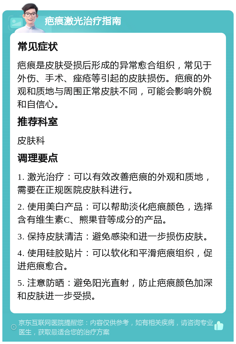 疤痕激光治疗指南 常见症状 疤痕是皮肤受损后形成的异常愈合组织，常见于外伤、手术、痤疮等引起的皮肤损伤。疤痕的外观和质地与周围正常皮肤不同，可能会影响外貌和自信心。 推荐科室 皮肤科 调理要点 1. 激光治疗：可以有效改善疤痕的外观和质地，需要在正规医院皮肤科进行。 2. 使用美白产品：可以帮助淡化疤痕颜色，选择含有维生素C、熊果苷等成分的产品。 3. 保持皮肤清洁：避免感染和进一步损伤皮肤。 4. 使用硅胶贴片：可以软化和平滑疤痕组织，促进疤痕愈合。 5. 注意防晒：避免阳光直射，防止疤痕颜色加深和皮肤进一步受损。