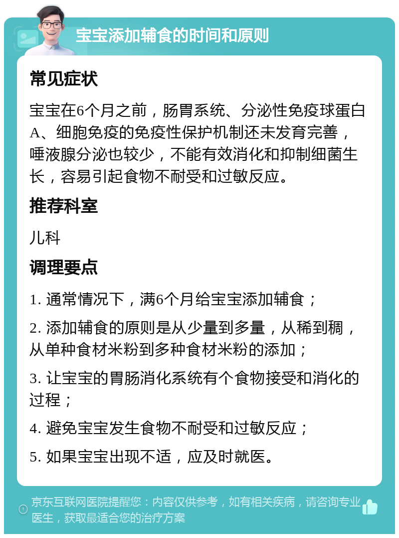 宝宝添加辅食的时间和原则 常见症状 宝宝在6个月之前，肠胃系统、分泌性免疫球蛋白A、细胞免疫的免疫性保护机制还未发育完善，唾液腺分泌也较少，不能有效消化和抑制细菌生长，容易引起食物不耐受和过敏反应。 推荐科室 儿科 调理要点 1. 通常情况下，满6个月给宝宝添加辅食； 2. 添加辅食的原则是从少量到多量，从稀到稠，从单种食材米粉到多种食材米粉的添加； 3. 让宝宝的胃肠消化系统有个食物接受和消化的过程； 4. 避免宝宝发生食物不耐受和过敏反应； 5. 如果宝宝出现不适，应及时就医。