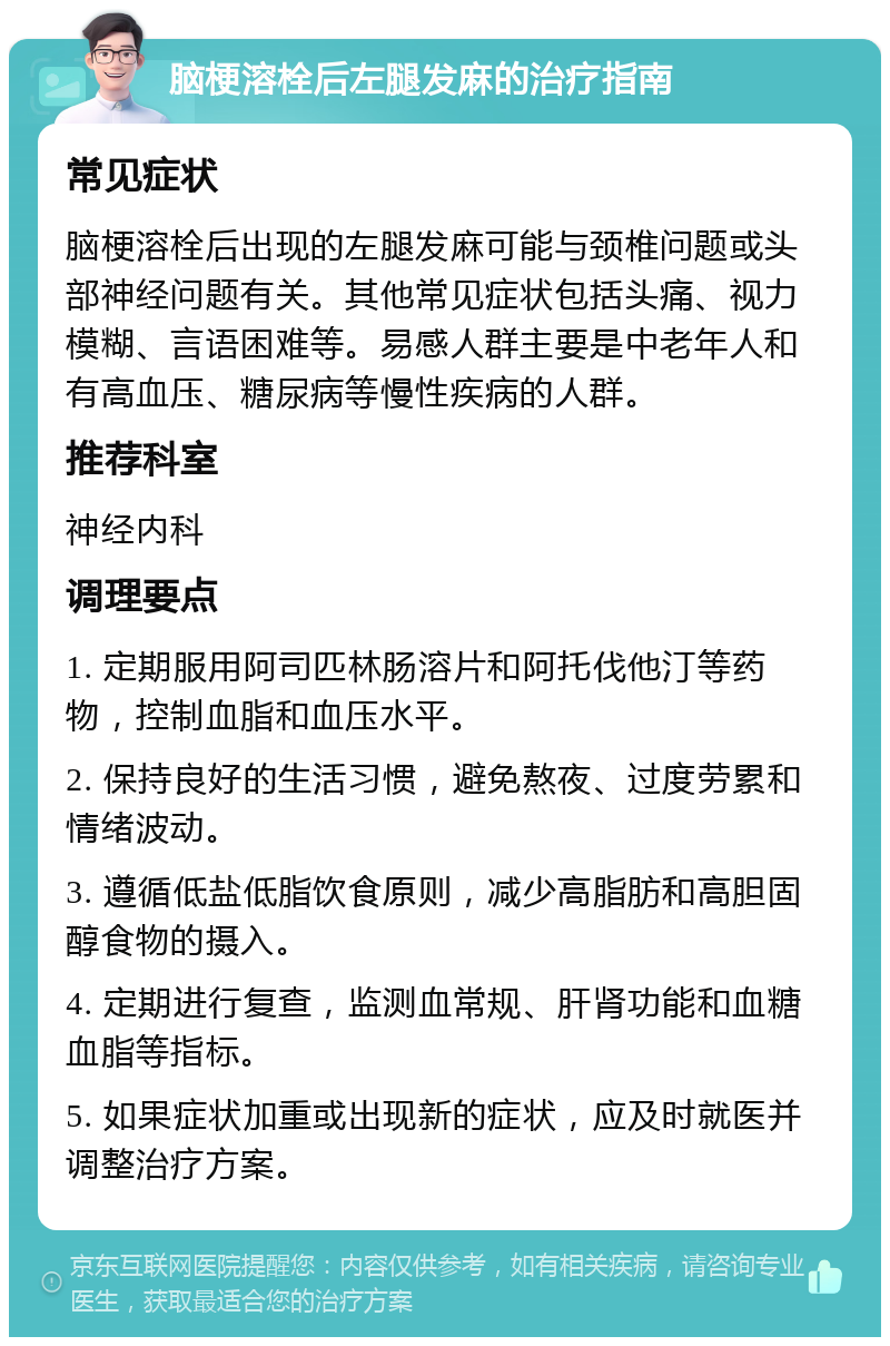 脑梗溶栓后左腿发麻的治疗指南 常见症状 脑梗溶栓后出现的左腿发麻可能与颈椎问题或头部神经问题有关。其他常见症状包括头痛、视力模糊、言语困难等。易感人群主要是中老年人和有高血压、糖尿病等慢性疾病的人群。 推荐科室 神经内科 调理要点 1. 定期服用阿司匹林肠溶片和阿托伐他汀等药物，控制血脂和血压水平。 2. 保持良好的生活习惯，避免熬夜、过度劳累和情绪波动。 3. 遵循低盐低脂饮食原则，减少高脂肪和高胆固醇食物的摄入。 4. 定期进行复查，监测血常规、肝肾功能和血糖血脂等指标。 5. 如果症状加重或出现新的症状，应及时就医并调整治疗方案。