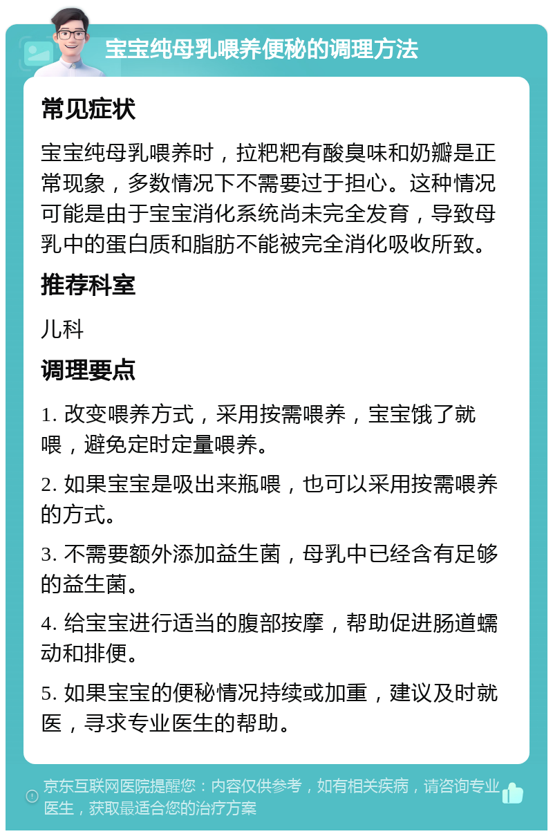 宝宝纯母乳喂养便秘的调理方法 常见症状 宝宝纯母乳喂养时，拉粑粑有酸臭味和奶瓣是正常现象，多数情况下不需要过于担心。这种情况可能是由于宝宝消化系统尚未完全发育，导致母乳中的蛋白质和脂肪不能被完全消化吸收所致。 推荐科室 儿科 调理要点 1. 改变喂养方式，采用按需喂养，宝宝饿了就喂，避免定时定量喂养。 2. 如果宝宝是吸出来瓶喂，也可以采用按需喂养的方式。 3. 不需要额外添加益生菌，母乳中已经含有足够的益生菌。 4. 给宝宝进行适当的腹部按摩，帮助促进肠道蠕动和排便。 5. 如果宝宝的便秘情况持续或加重，建议及时就医，寻求专业医生的帮助。