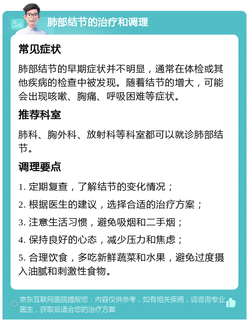 肺部结节的治疗和调理 常见症状 肺部结节的早期症状并不明显，通常在体检或其他疾病的检查中被发现。随着结节的增大，可能会出现咳嗽、胸痛、呼吸困难等症状。 推荐科室 肺科、胸外科、放射科等科室都可以就诊肺部结节。 调理要点 1. 定期复查，了解结节的变化情况； 2. 根据医生的建议，选择合适的治疗方案； 3. 注意生活习惯，避免吸烟和二手烟； 4. 保持良好的心态，减少压力和焦虑； 5. 合理饮食，多吃新鲜蔬菜和水果，避免过度摄入油腻和刺激性食物。