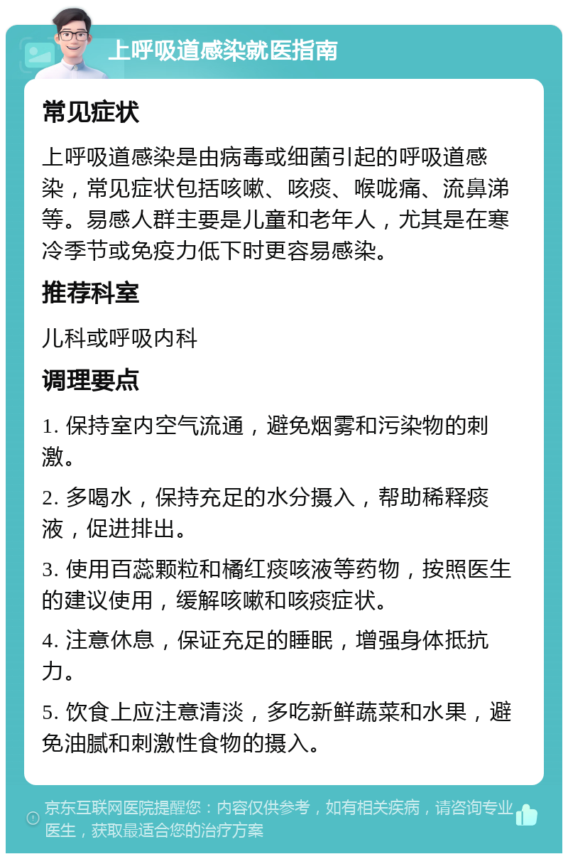 上呼吸道感染就医指南 常见症状 上呼吸道感染是由病毒或细菌引起的呼吸道感染，常见症状包括咳嗽、咳痰、喉咙痛、流鼻涕等。易感人群主要是儿童和老年人，尤其是在寒冷季节或免疫力低下时更容易感染。 推荐科室 儿科或呼吸内科 调理要点 1. 保持室内空气流通，避免烟雾和污染物的刺激。 2. 多喝水，保持充足的水分摄入，帮助稀释痰液，促进排出。 3. 使用百蕊颗粒和橘红痰咳液等药物，按照医生的建议使用，缓解咳嗽和咳痰症状。 4. 注意休息，保证充足的睡眠，增强身体抵抗力。 5. 饮食上应注意清淡，多吃新鲜蔬菜和水果，避免油腻和刺激性食物的摄入。